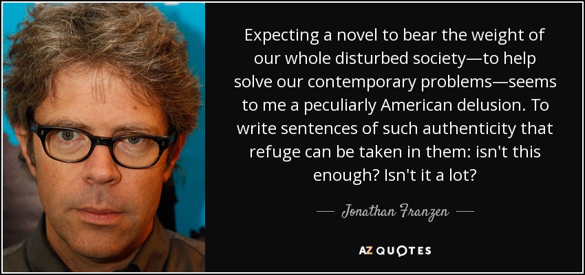Expecting a novel to bear the weight of our whole disturbed society—to help solve our contemporary problems—seems to me a peculiarly American delusion. To write sentences of such authenticity that refuge can be taken in them: isn't this enough? Isn't it a lot? - Jonathan Franzen