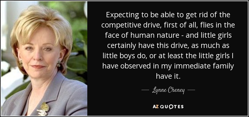 Expecting to be able to get rid of the competitive drive, first of all, flies in the face of human nature - and little girls certainly have this drive, as much as little boys do, or at least the little girls I have observed in my immediate family have it. - Lynne Cheney