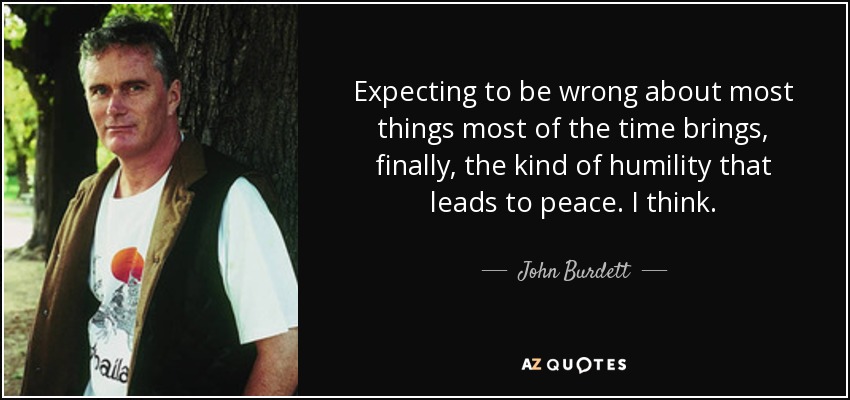 Expecting to be wrong about most things most of the time brings, finally, the kind of humility that leads to peace. I think. - John Burdett