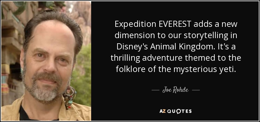 Expedition EVEREST adds a new dimension to our storytelling in Disney's Animal Kingdom. It's a thrilling adventure themed to the folklore of the mysterious yeti. - Joe Rohde