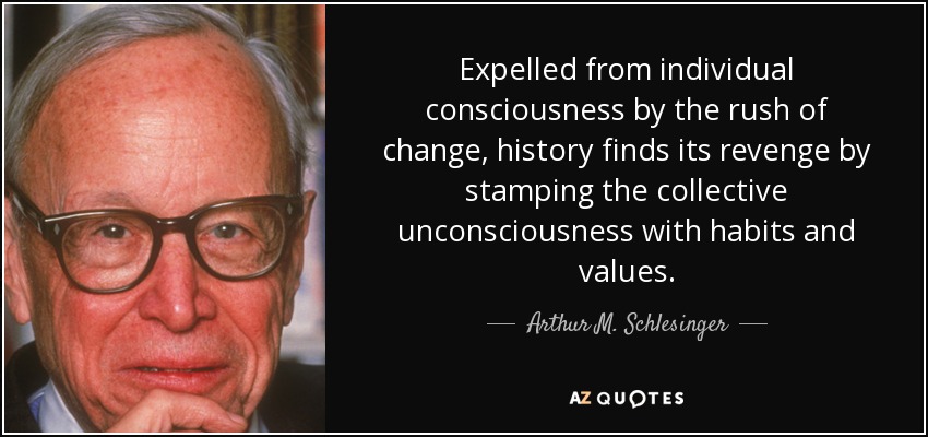Expelled from individual consciousness by the rush of change, history finds its revenge by stamping the collective unconsciousness with habits and values. - Arthur M. Schlesinger, Jr.