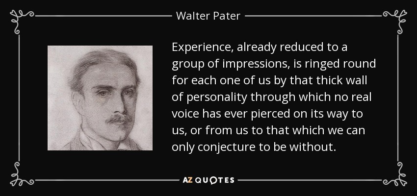 Experience, already reduced to a group of impressions, is ringed round for each one of us by that thick wall of personality through which no real voice has ever pierced on its way to us, or from us to that which we can only conjecture to be without. - Walter Pater