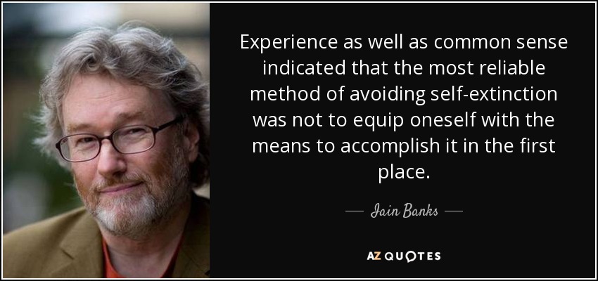 Experience as well as common sense indicated that the most reliable method of avoiding self-extinction was not to equip oneself with the means to accomplish it in the first place. - Iain Banks