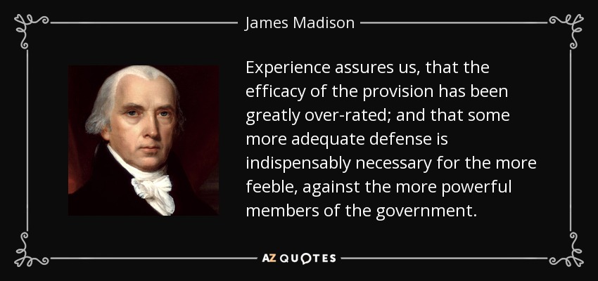 Experience assures us, that the efficacy of the provision has been greatly over-rated; and that some more adequate defense is indispensably necessary for the more feeble, against the more powerful members of the government. - James Madison