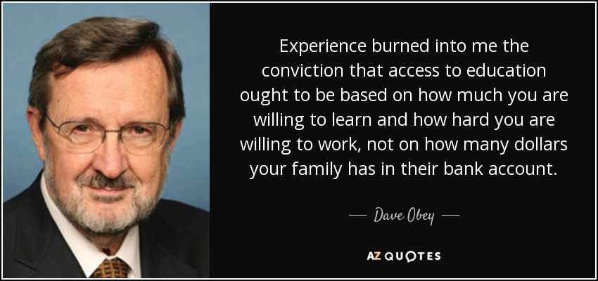 Experience burned into me the conviction that access to education ought to be based on how much you are willing to learn and how hard you are willing to work, not on how many dollars your family has in their bank account. - Dave Obey