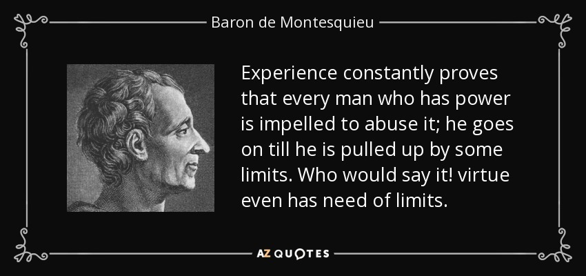 Experience constantly proves that every man who has power is impelled to abuse it; he goes on till he is pulled up by some limits. Who would say it! virtue even has need of limits. - Baron de Montesquieu