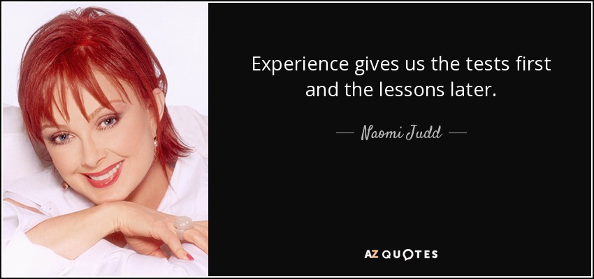 Experience gives us the tests first and the lessons later. - Naomi Judd