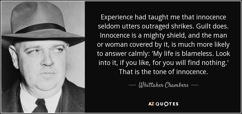 Experience had taught me that innocence seldom utters outraged shrikes. Guilt does. Innocence is a mighty shield, and the man or woman covered by it, is much more likely to answer calmly: 'My life is blameless. Look into it, if you like, for you will find nothing.' That is the tone of innocence. - Whittaker Chambers