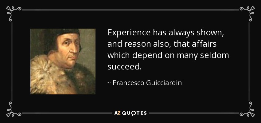 Experience has always shown, and reason also, that affairs which depend on many seldom succeed. - Francesco Guicciardini