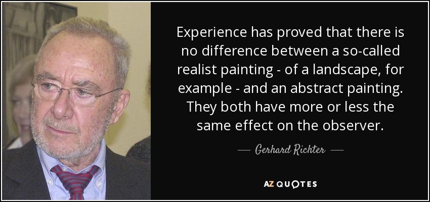 Experience has proved that there is no difference between a so-called realist painting - of a landscape, for example - and an abstract painting. They both have more or less the same effect on the observer. - Gerhard Richter