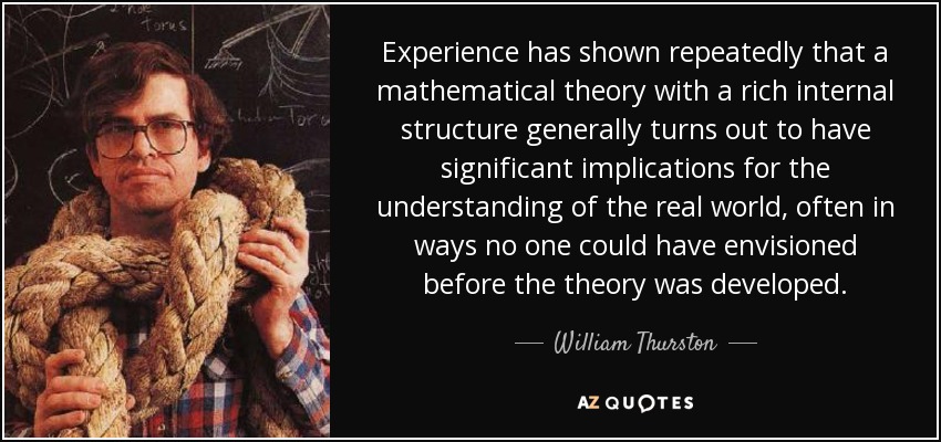 Experience has shown repeatedly that a mathematical theory with a rich internal structure generally turns out to have significant implications for the understanding of the real world, often in ways no one could have envisioned before the theory was developed. - William Thurston