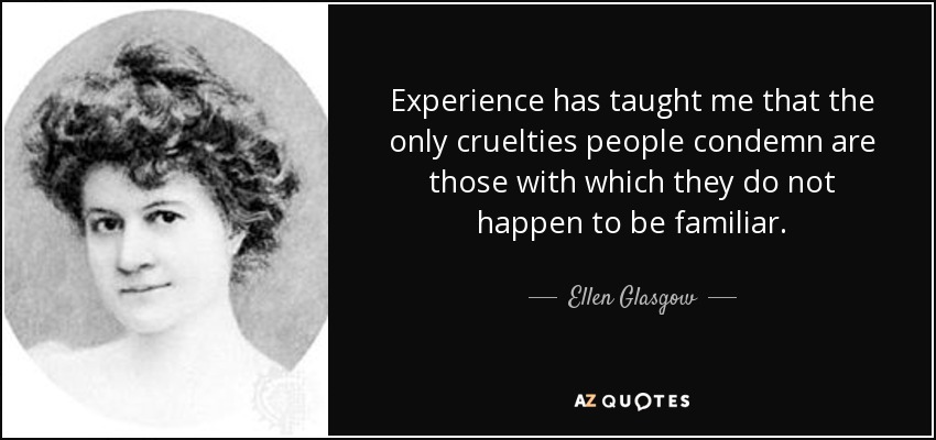 Experience has taught me that the only cruelties people condemn are those with which they do not happen to be familiar. - Ellen Glasgow
