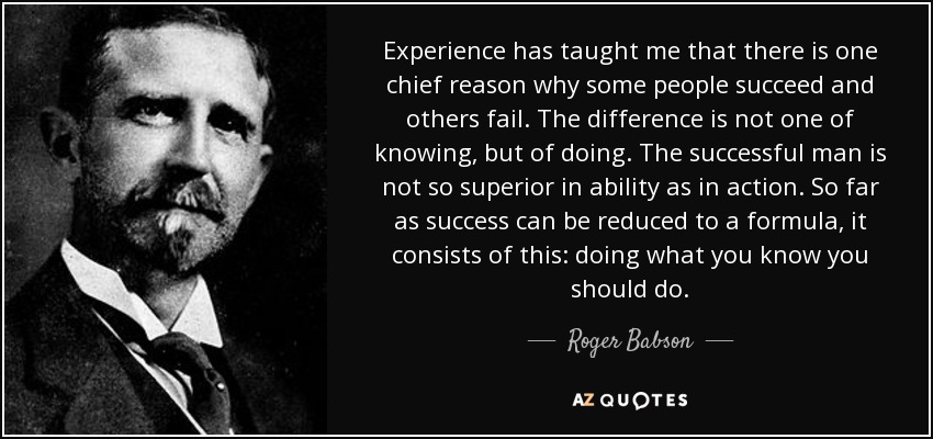 Experience has taught me that there is one chief reason why some people succeed and others fail. The difference is not one of knowing, but of doing. The successful man is not so superior in ability as in action. So far as success can be reduced to a formula, it consists of this: doing what you know you should do. - Roger Babson