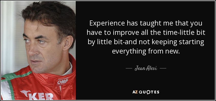 Experience has taught me that you have to improve all the time-little bit by little bit-and not keeping starting everything from new. - Jean Alesi