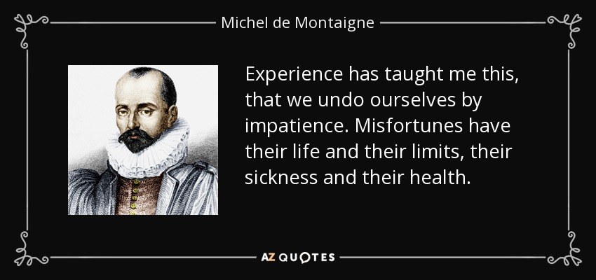 Experience has taught me this, that we undo ourselves by impatience. Misfortunes have their life and their limits, their sickness and their health. - Michel de Montaigne