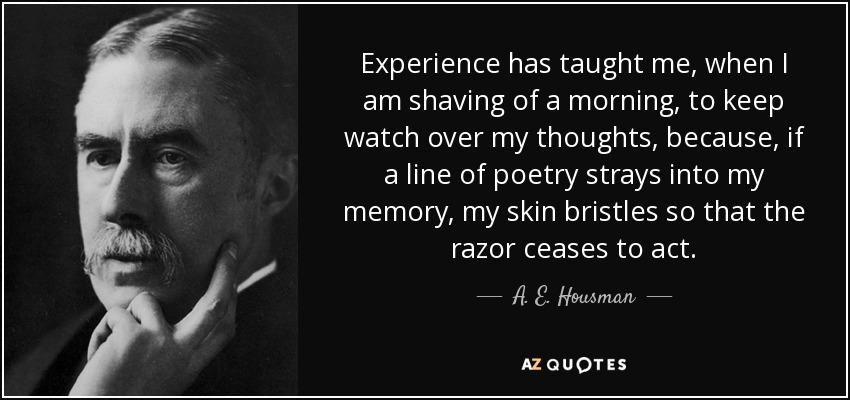 Experience has taught me, when I am shaving of a morning, to keep watch over my thoughts, because, if a line of poetry strays into my memory, my skin bristles so that the razor ceases to act. - A. E. Housman