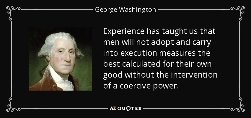 Experience has taught us that men will not adopt and carry into execution measures the best calculated for their own good without the intervention of a coercive power. - George Washington