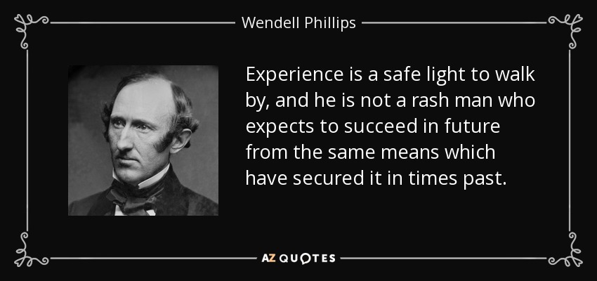 Experience is a safe light to walk by, and he is not a rash man who expects to succeed in future from the same means which have secured it in times past. - Wendell Phillips