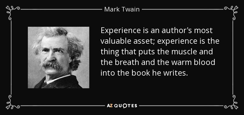 Experience is an author's most valuable asset; experience is the thing that puts the muscle and the breath and the warm blood into the book he writes. - Mark Twain