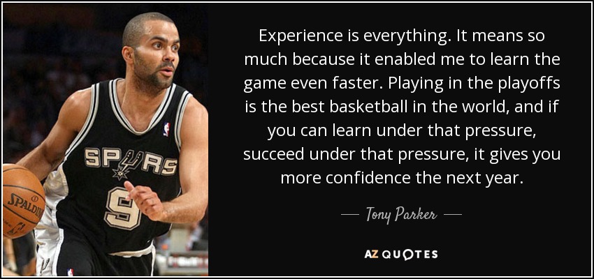 Experience is everything. It means so much because it enabled me to learn the game even faster. Playing in the playoffs is the best basketball in the world, and if you can learn under that pressure, succeed under that pressure, it gives you more confidence the next year. - Tony Parker