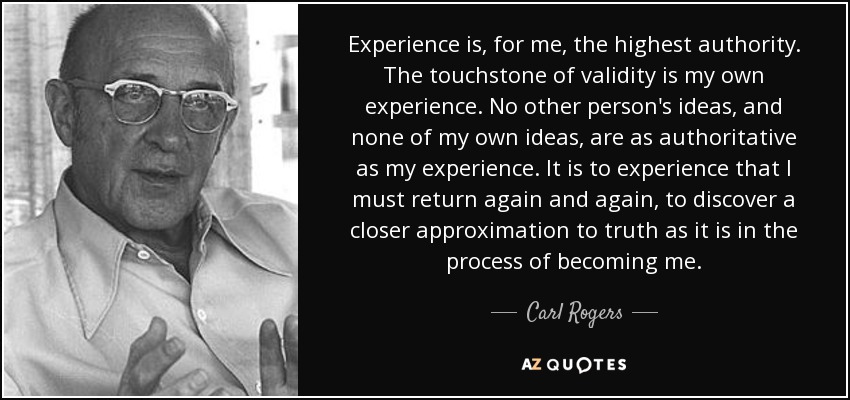 Experience is, for me, the highest authority. The touchstone of validity is my own experience. No other person's ideas, and none of my own ideas, are as authoritative as my experience. It is to experience that I must return again and again, to discover a closer approximation to truth as it is in the process of becoming me. - Carl Rogers