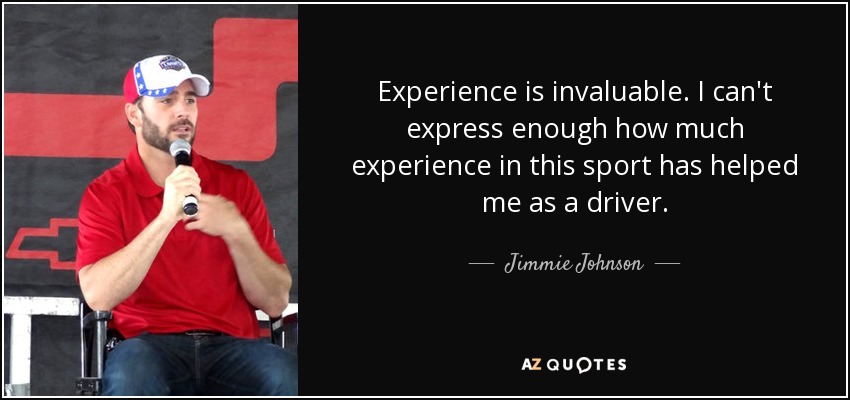 Experience is invaluable. I can't express enough how much experience in this sport has helped me as a driver. - Jimmie Johnson