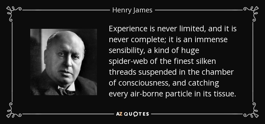 Experience is never limited, and it is never complete; it is an immense sensibility, a kind of huge spider-web of the finest silken threads suspended in the chamber of consciousness, and catching every air-borne particle in its tissue. - Henry James