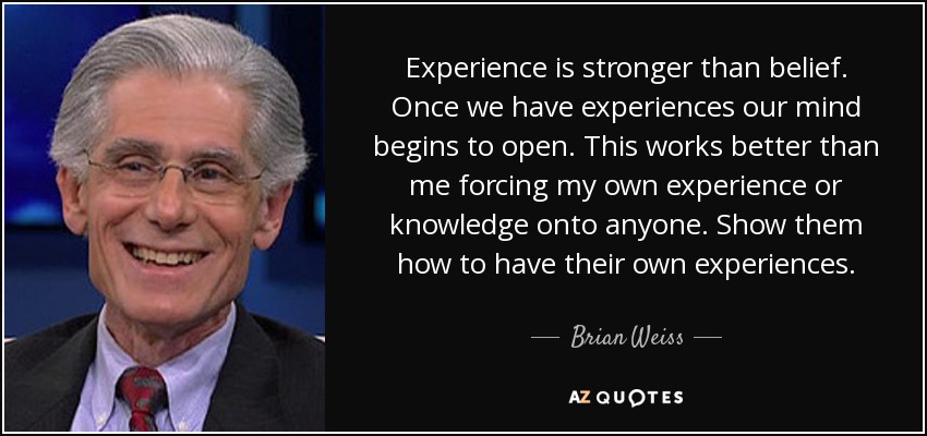 Experience is stronger than belief. Once we have experiences our mind begins to open. This works better than me forcing my own experience or knowledge onto anyone. Show them how to have their own experiences. - Brian Weiss