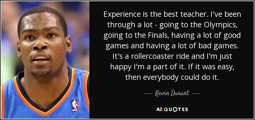 Experience is the best teacher. I've been through a lot - going to the Olympics, going to the Finals, having a lot of good games and having a lot of bad games. It's a rollercoaster ride and I'm just happy I'm a part of it. If it was easy, then everybody could do it. - Kevin Durant