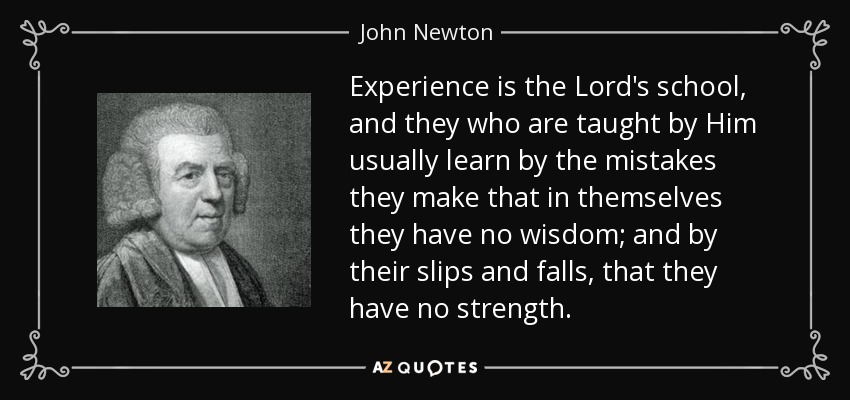 Experience is the Lord's school, and they who are taught by Him usually learn by the mistakes they make that in themselves they have no wisdom; and by their slips and falls, that they have no strength. - John Newton