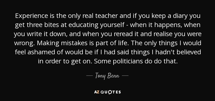 Experience is the only real teacher and if you keep a diary you get three bites at educating yourself - when it happens, when you write it down, and when you reread it and realise you were wrong. Making mistakes is part of life. The only things I would feel ashamed of would be if I had said things I hadn't believed in order to get on. Some politicians do do that. - Tony Benn