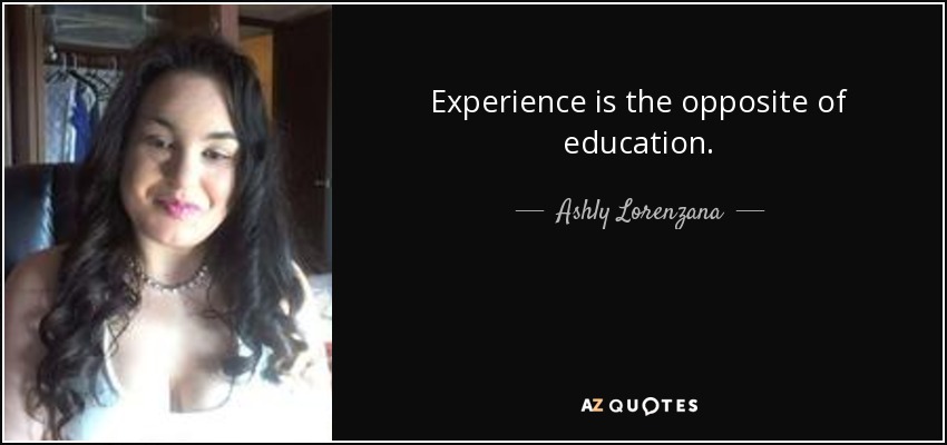 Experience is the opposite of education. - Ashly Lorenzana