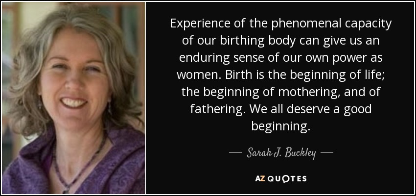 Experience of the phenomenal capacity of our birthing body can give us an enduring sense of our own power as women. Birth is the beginning of life; the beginning of mothering, and of fathering. We all deserve a good beginning. - Sarah J. Buckley