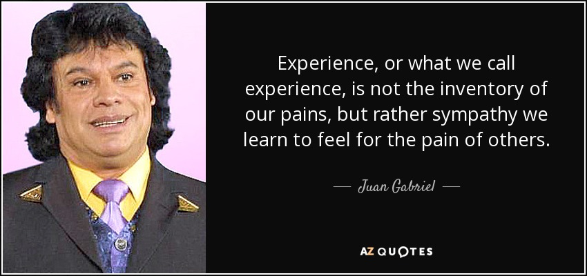 Experience, or what we call experience, is not the inventory of our pains, but rather sympathy we learn to feel for the pain of others. - Juan Gabriel