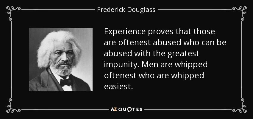 Experience proves that those are oftenest abused who can be abused with the greatest impunity. Men are whipped oftenest who are whipped easiest. - Frederick Douglass