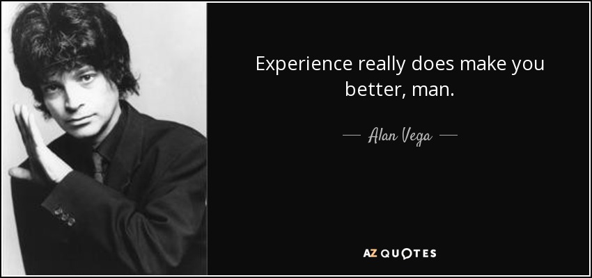 Experience really does make you better, man. - Alan Vega