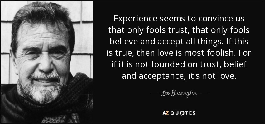 Experience seems to convince us that only fools trust, that only fools believe and accept all things. If this is true, then love is most foolish. For if it is not founded on trust, belief and acceptance, it's not love. - Leo Buscaglia