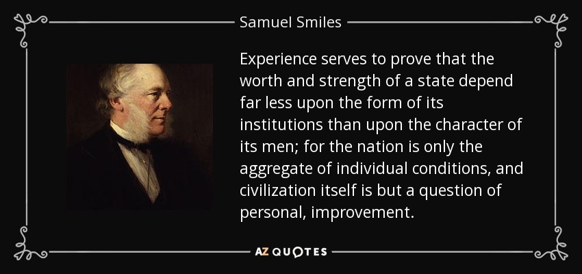 Experience serves to prove that the worth and strength of a state depend far less upon the form of its institutions than upon the character of its men; for the nation is only the aggregate of individual conditions, and civilization itself is but a question of personal, improvement. - Samuel Smiles