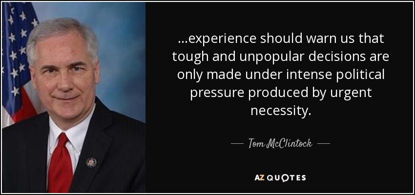 ...experience should warn us that tough and unpopular decisions are only made under intense political pressure produced by urgent necessity. - Tom McClintock
