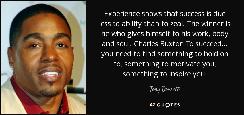 Experience shows that success is due less to ability than to zeal. The winner is he who gives himself to his work, body and soul. Charles Buxton To succeed ... you need to find something to hold on to, something to motivate you, something to inspire you. - Tony Dorsett