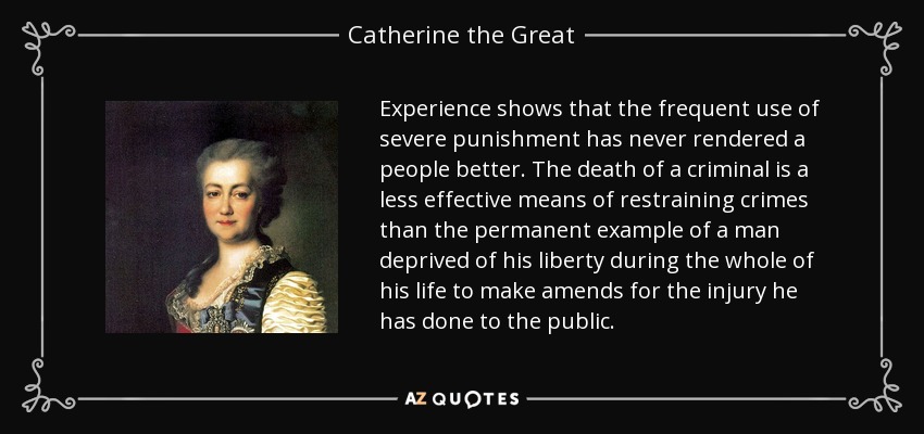 Experience shows that the frequent use of severe punishment has never rendered a people better. The death of a criminal is a less effective means of restraining crimes than the permanent example of a man deprived of his liberty during the whole of his life to make amends for the injury he has done to the public. - Catherine the Great