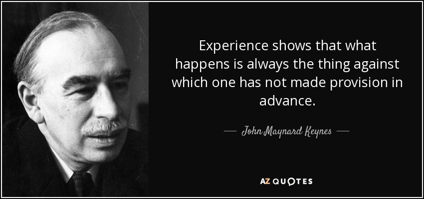 Experience shows that what happens is always the thing against which one has not made provision in advance. - John Maynard Keynes