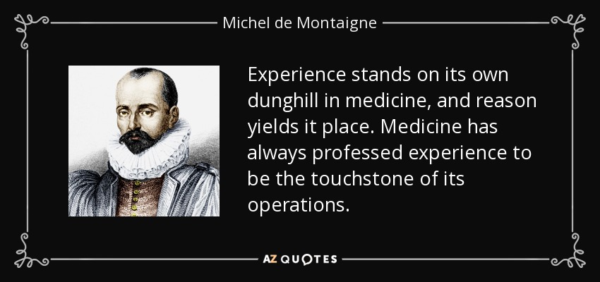 Experience stands on its own dunghill in medicine, and reason yields it place. Medicine has always professed experience to be the touchstone of its operations. - Michel de Montaigne