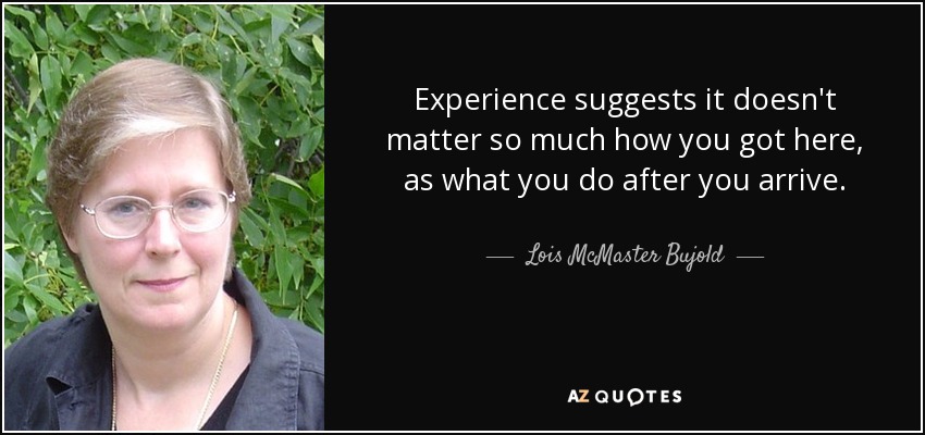 Experience suggests it doesn't matter so much how you got here, as what you do after you arrive. - Lois McMaster Bujold