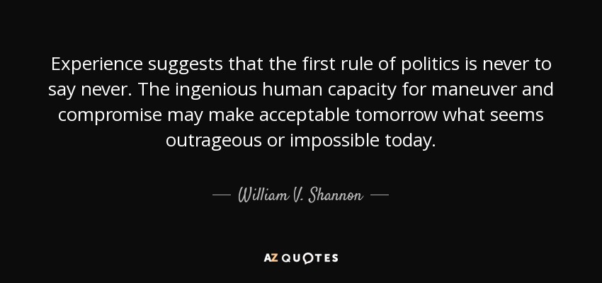 Experience suggests that the first rule of politics is never to say never. The ingenious human capacity for maneuver and compromise may make acceptable tomorrow what seems outrageous or impossible today. - William V. Shannon