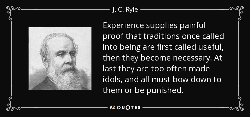 Experience supplies painful proof that traditions once called into being are first called useful, then they become necessary. At last they are too often made idols, and all must bow down to them or be punished. - J. C. Ryle