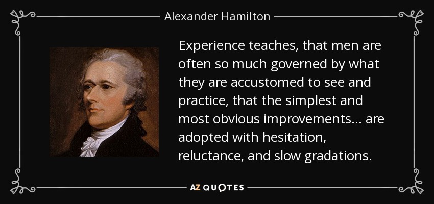 Experience teaches, that men are often so much governed by what they are accustomed to see and practice, that the simplest and most obvious improvements . . . are adopted with hesitation, reluctance, and slow gradations. - Alexander Hamilton