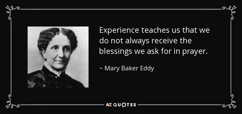 Experience teaches us that we do not always receive the blessings we ask for in prayer. - Mary Baker Eddy