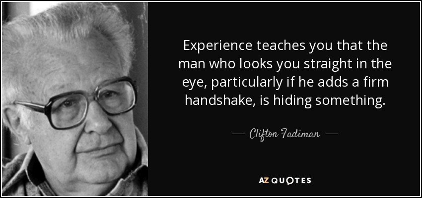 Experience teaches you that the man who looks you straight in the eye, particularly if he adds a firm handshake, is hiding something. - Clifton Fadiman