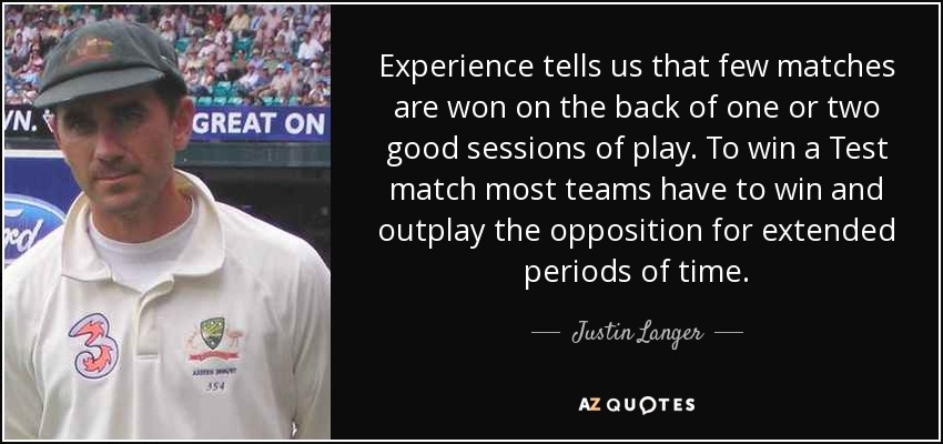 Experience tells us that few matches are won on the back of one or two good sessions of play. To win a Test match most teams have to win and outplay the opposition for extended periods of time. - Justin Langer